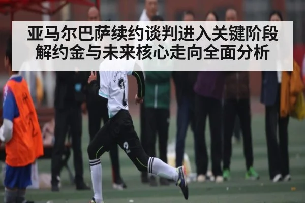 亚马尔巴萨续约谈判进入关键阶段 解约金与未来核心走向全面分析